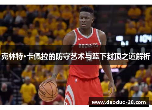 克林特·卡佩拉的防守艺术与篮下封顶之道解析