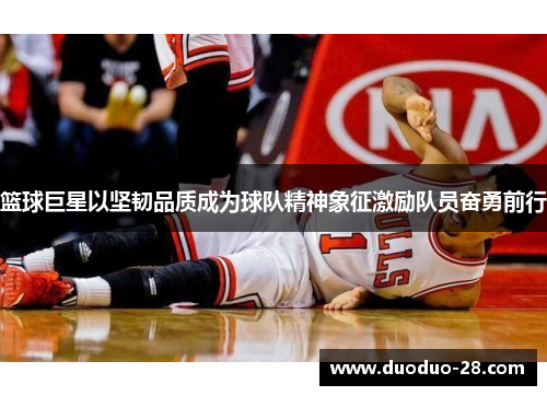 篮球巨星以坚韧品质成为球队精神象征激励队员奋勇前行