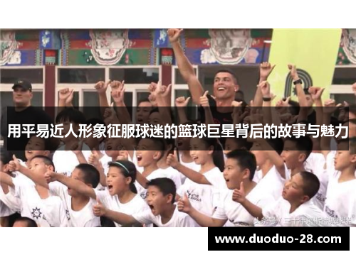 用平易近人形象征服球迷的篮球巨星背后的故事与魅力 用平易近人形象征服球迷的篮球巨星背后的故事与魅力