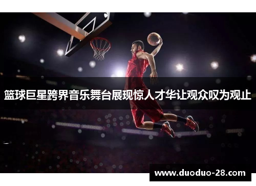 篮球巨星跨界音乐舞台展现惊人才华让观众叹为观止 篮球巨星跨界音乐舞台展现惊人才华让观众叹为观止