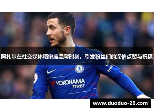 阿扎尔在社交媒体晒家庭温馨时刻，引发粉丝们的深情点赞与祝福