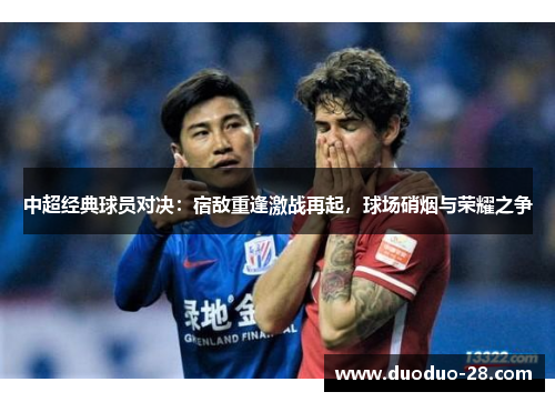 中超经典球员对决:宿敌重逢激战再起,球场硝烟与荣耀之争 中超经典球员对决:宿敌重逢激战再起,球场硝烟与荣耀之争