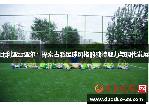 比利亚雷亚尔:探索古派足球风格的独特魅力与现代发展 比利亚雷亚尔:探索古派足球风格的独特魅力与现代发展